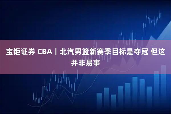 宝钜证券 CBA｜北汽男篮新赛季目标是夺冠 但这并非易事