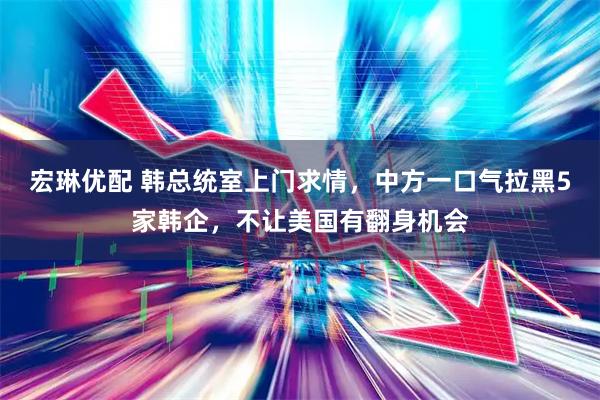宏琳优配 韩总统室上门求情，中方一口气拉黑5家韩企，不让美国有翻身机会