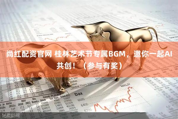 尚红配资官网 桂林艺术节专属BGM，邀你一起AI共创！（参与有奖）