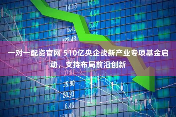 一对一配资官网 510亿央企战新产业专项基金启动，支持布局前沿创新