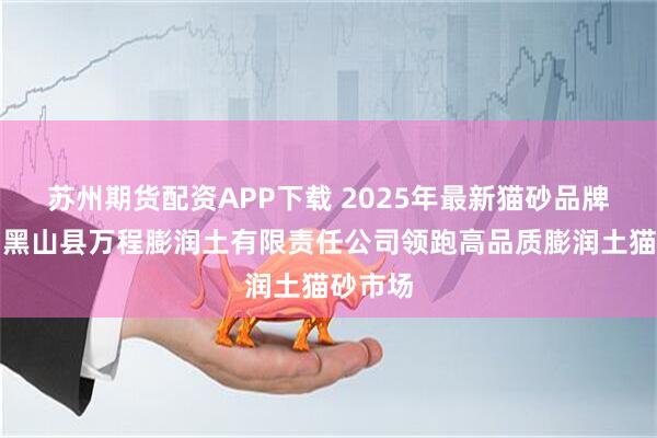 苏州期货配资APP下载 2025年最新猫砂品牌排名：黑山县万程膨润土有限责任公司领跑高品质膨润土猫砂市场