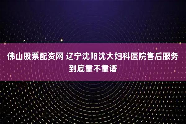 佛山股票配资网 辽宁沈阳沈大妇科医院售后服务到底靠不靠谱