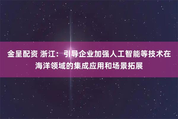 金呈配资 浙江：引导企业加强人工智能等技术在海洋领域的集成应用和场景拓展