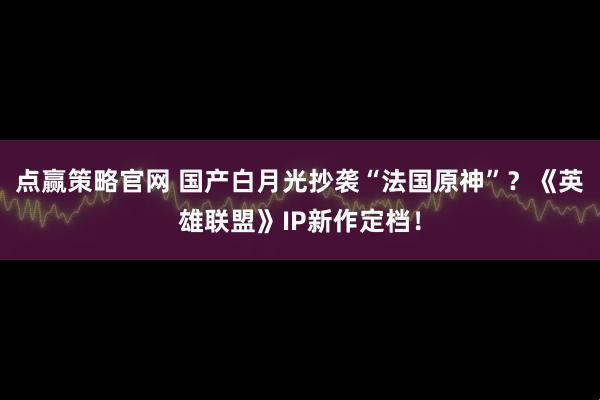 点赢策略官网 国产白月光抄袭“法国原神”？《英雄联盟》IP新作定档！