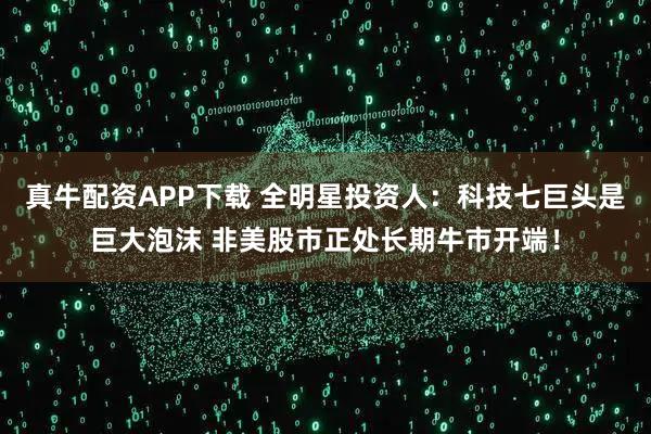 真牛配资APP下载 全明星投资人：科技七巨头是巨大泡沫 非美股市正处长期牛市开端！
