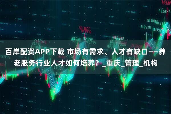 百岸配资APP下载 市场有需求、人才有缺口——养老服务行业人才如何培养？_重庆_管理_机构