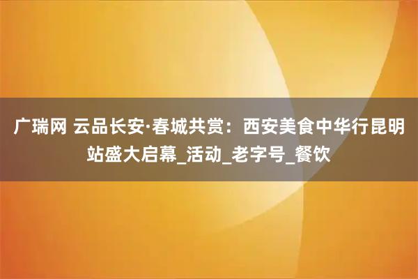 广瑞网 云品长安·春城共赏：西安美食中华行昆明站盛大启幕_活动_老字号_餐饮