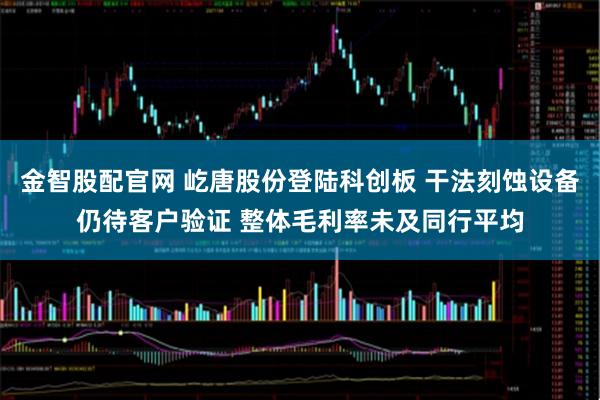 金智股配官网 屹唐股份登陆科创板 干法刻蚀设备仍待客户验证 整体毛利率未及同行平均