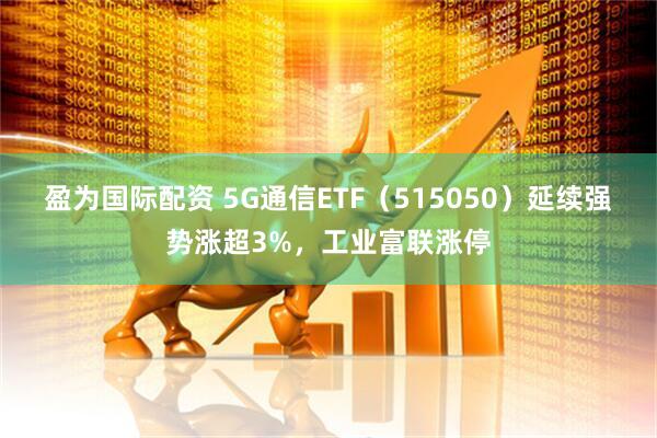 盈为国际配资 5G通信ETF（515050）延续强势涨超3%，工业富联涨停