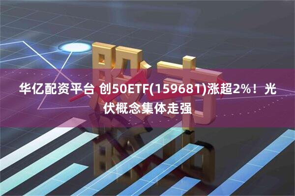华亿配资平台 创50ETF(159681)涨超2%！光伏概念集体走强