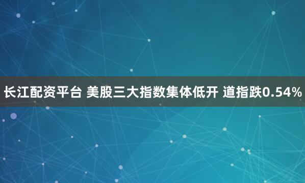 长江配资平台 美股三大指数集体低开 道指跌0.54%