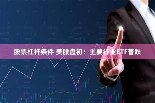股票杠杆条件 美股盘初：主要行业ETF普跌