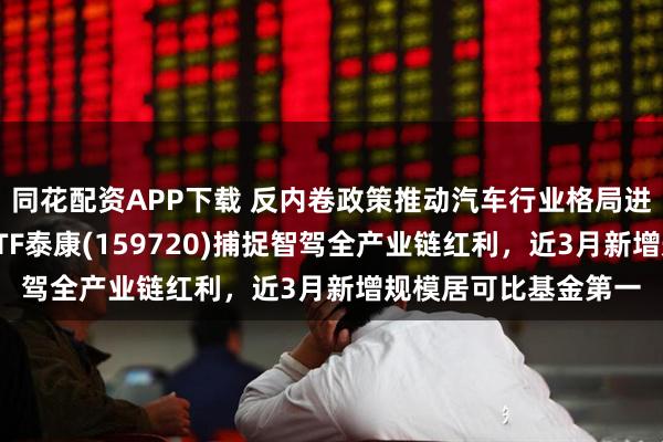 同花配资APP下载 反内卷政策推动汽车行业格局进一步优化，智能车ETF泰康(159720)捕捉智驾全产业链红利，近3月新增规模居可比基金第一