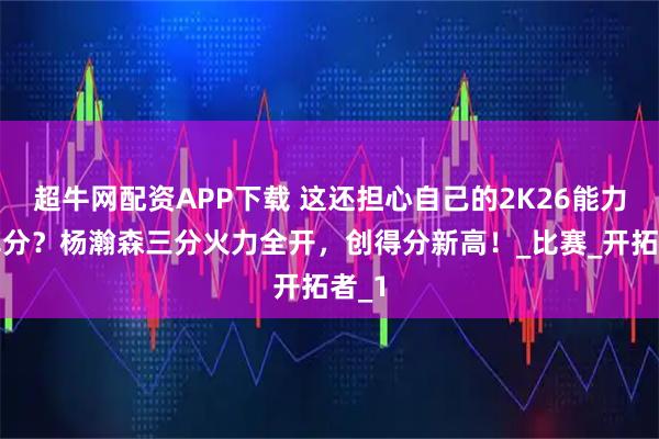 超牛网配资APP下载 这还担心自己的2K26能力值掉分？杨瀚森三分火力全开，创得分新高！_比赛_开拓者_1