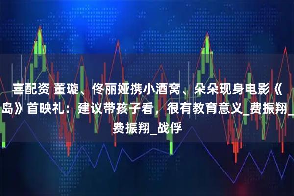 喜配资 董璇、佟丽娅携小酒窝、朵朵现身电影《东极岛》首映礼：建议带孩子看，很有教育意义_费振翔_战俘