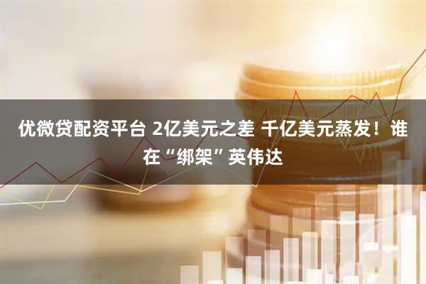 优微贷配资平台 2亿美元之差 千亿美元蒸发！谁在“绑架”英伟达