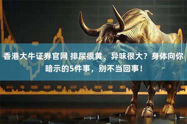 香港大牛证券官网 排尿很黄、异味很大？身体向你暗示的5件事，别不当回事！