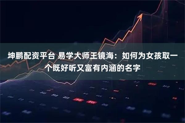 坤鹏配资平台 易学大师王镜海：如何为女孩取一个既好听又富有内涵的名字