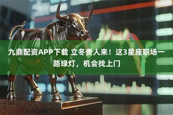 九鼎配资APP下载 立冬贵人来！这3星座职场一路绿灯，机会找上门