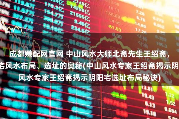 成都赚配网官网 中山风水大师北斋先生王绍斋，带您了解中山阴阳宅风水布局、选址的奥秘(中山风水专家王绍斋揭示阴阳宅选址布局秘诀)