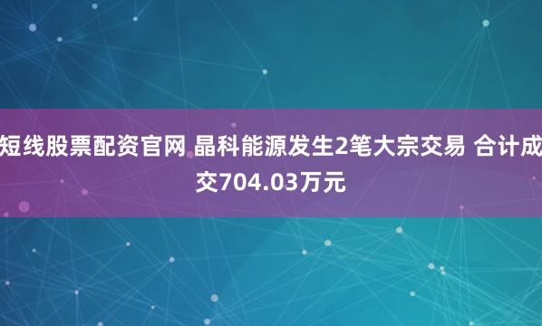 短线股票配资官网 晶科能源发生2笔大宗交易 合计成交704.03万元