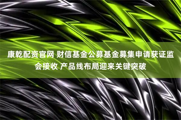 康乾配资官网 财信基金公募基金募集申请获证监会接收 产品线布局迎来关键突破
